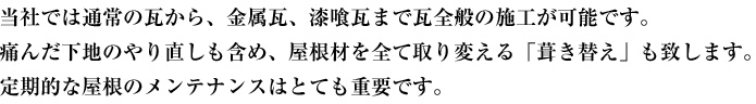 当社では通常の瓦から、金属瓦、漆喰瓦まで瓦全般の施工が可能です。痛んだ下地のやり直しも含め、屋根材を全て取り変える「葺き替え」も致します。定期的な屋根のメンテナンスはとても重要です。